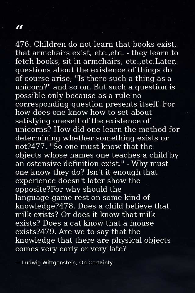 476. Children do not learn that books exist, that armchairs exist, etc.,etc. - they learn to fetch books, sit in armchai — Ludwig Wittgenstein, On Certainty