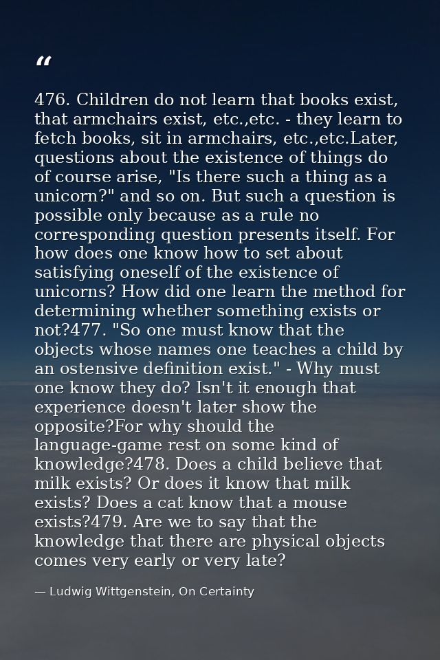 476. Children do not learn that books exist, that armchairs exist, etc.,etc. - they learn to fetch books, sit in armchai — Ludwig Wittgenstein, On Certainty