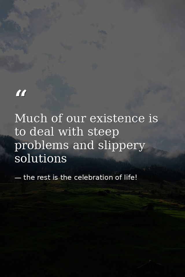 Much of our existence is to deal with steep problems and slippery solutions — the rest is the celebration of life!