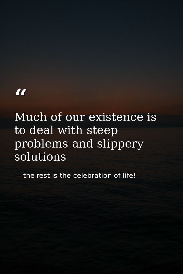 Much of our existence is to deal with steep problems and slippery solutions — the rest is the celebration of life!