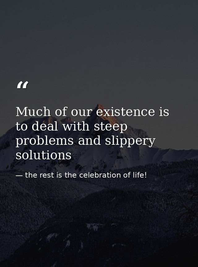 Much of our existence is to deal with steep problems and slippery solutions — the rest is the celebration of life!