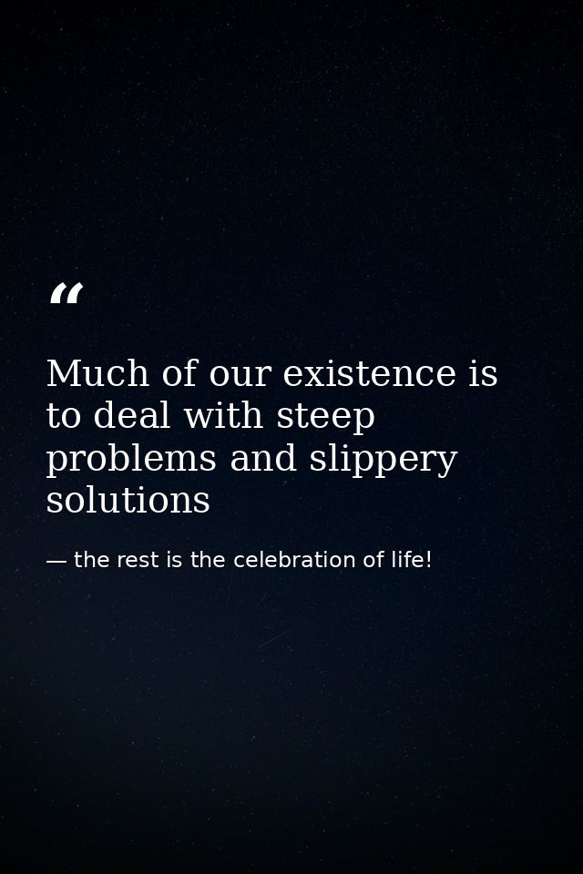 Much of our existence is to deal with steep problems and slippery solutions — the rest is the celebration of life!