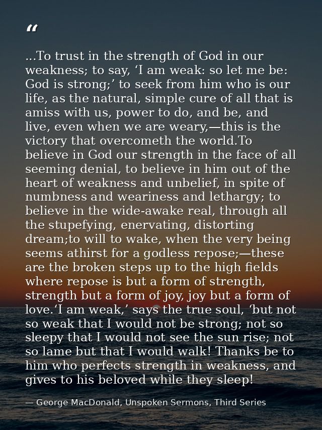...To trust in the strength of God in our weakness; to say, ‘I am weak: so let me be: God is strong;’ to seek from him w — George MacDonald, Unspoken Sermons, Third Series