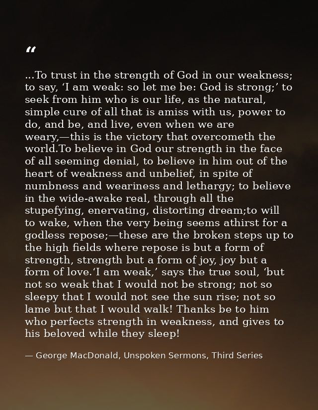 ...To trust in the strength of God in our weakness; to say, ‘I am weak: so let me be: God is strong;’ to seek from him w — George MacDonald, Unspoken Sermons, Third Series