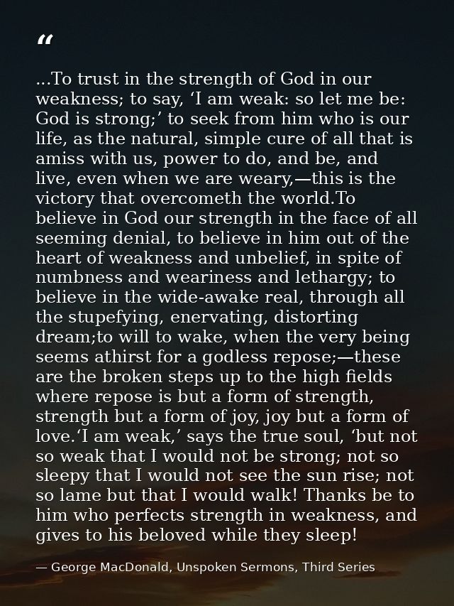 ...To trust in the strength of God in our weakness; to say, ‘I am weak: so let me be: God is strong;’ to seek from him w — George MacDonald, Unspoken Sermons, Third Series