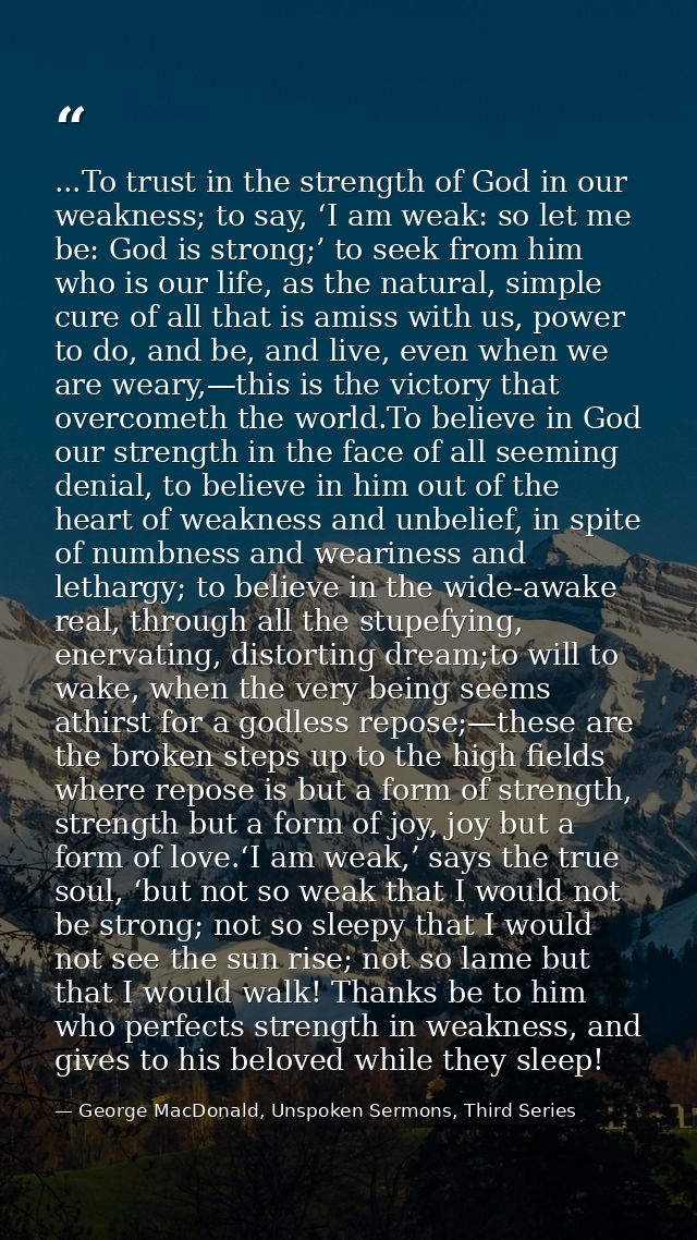 ...To trust in the strength of God in our weakness; to say, ‘I am weak: so let me be: God is strong;’ to seek from him w — George MacDonald, Unspoken Sermons, Third Series