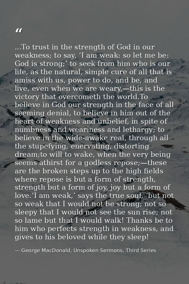 ...To trust in the strength of God in our weakness; to say, ‘I am weak: so let me be: God is strong;’ to seek from him w — George MacDonald, Unspoken Sermons, Third Series