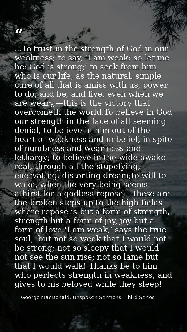 ...To trust in the strength of God in our weakness; to say, ‘I am weak: so let me be: God is strong;’ to seek from him w — George MacDonald, Unspoken Sermons, Third Series