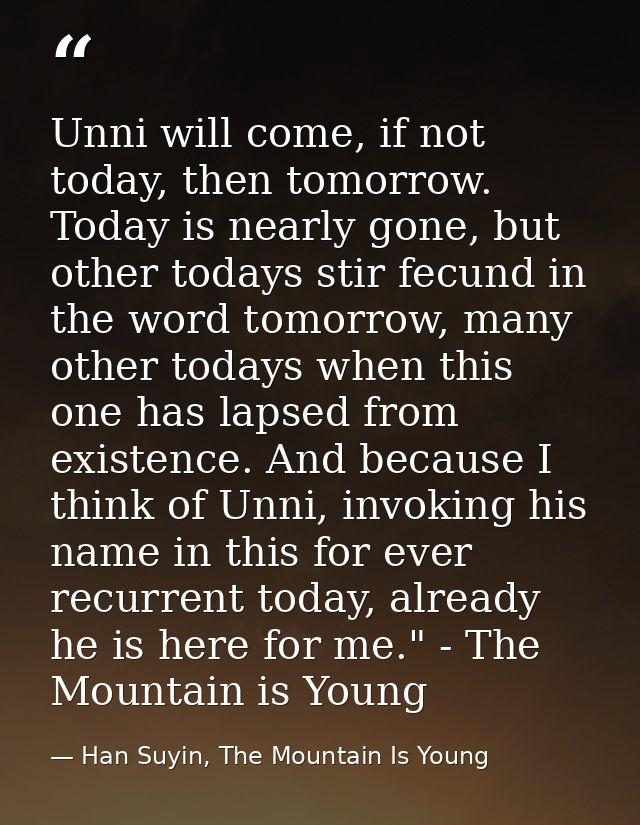 Unni will come, if not today, then tomorrow. Today is nearly gone, but other todays stir fecund in the word tomorrow, ma — Han Suyin, The Mountain Is Young