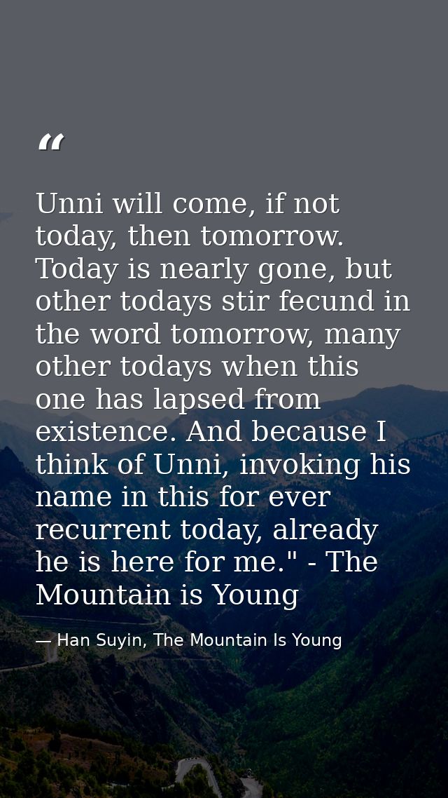 Unni will come, if not today, then tomorrow. Today is nearly gone, but other todays stir fecund in the word tomorrow, ma — Han Suyin, The Mountain Is Young
