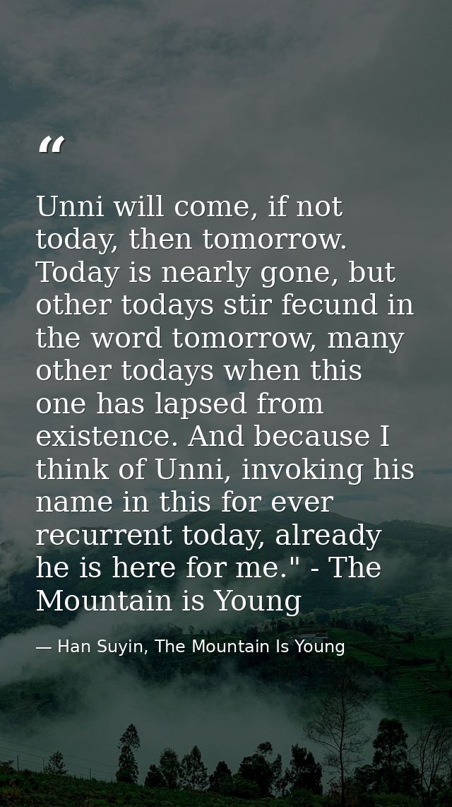 Unni will come, if not today, then tomorrow. Today is nearly gone, but other todays stir fecund in the word tomorrow, ma — Han Suyin, The Mountain Is Young