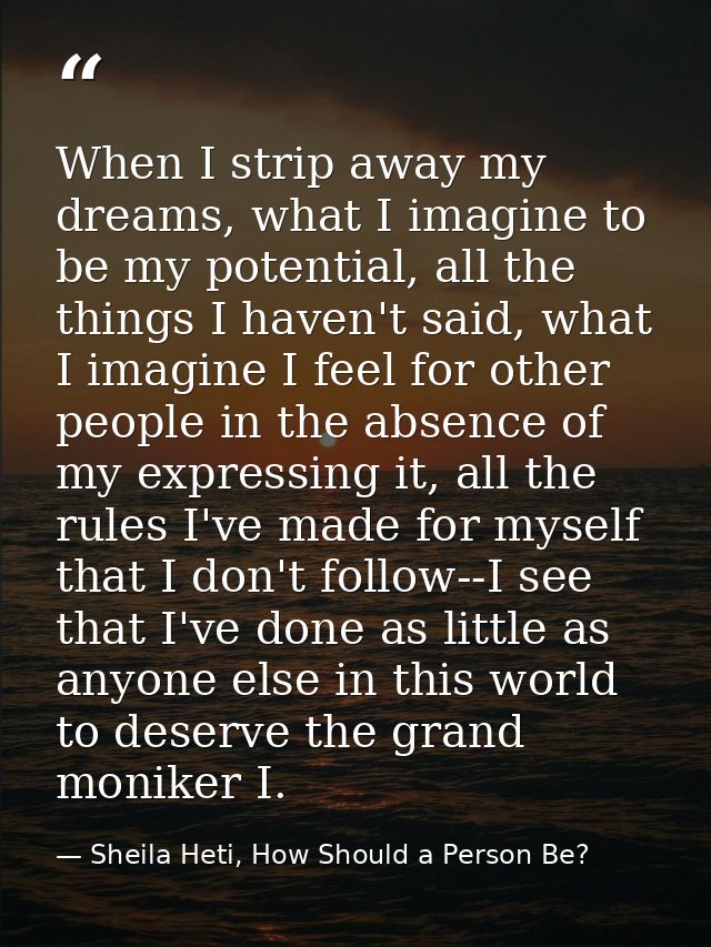 When I strip away my dreams, what I imagine to be my potential, all the things I haven't said, what I imagine I feel for — Sheila Heti, How Should a Person Be?
