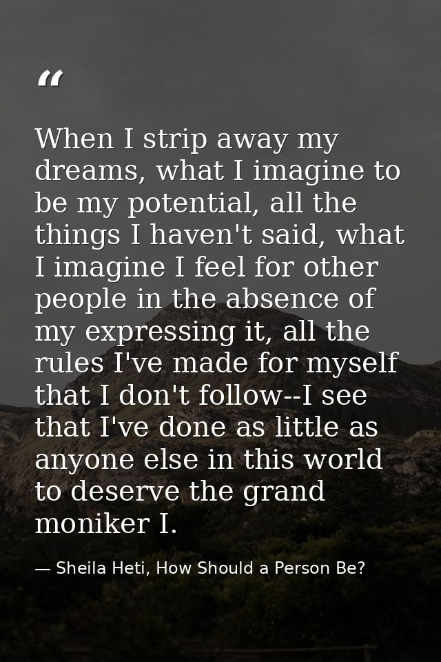 When I strip away my dreams, what I imagine to be my potential, all the things I haven't said, what I imagine I feel for — Sheila Heti, How Should a Person Be?