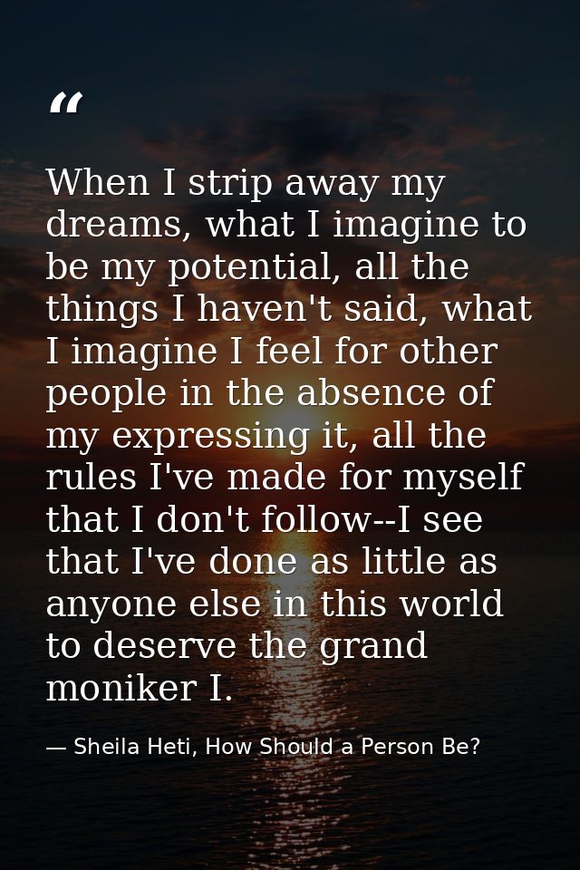 When I strip away my dreams, what I imagine to be my potential, all the things I haven't said, what I imagine I feel for — Sheila Heti, How Should a Person Be?