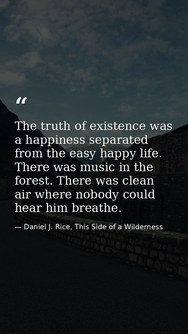 The truth of existence was a happiness separated from the easy happy life. There was music in the forest. There was clea — Daniel J. Rice, This Side of a Wilderness