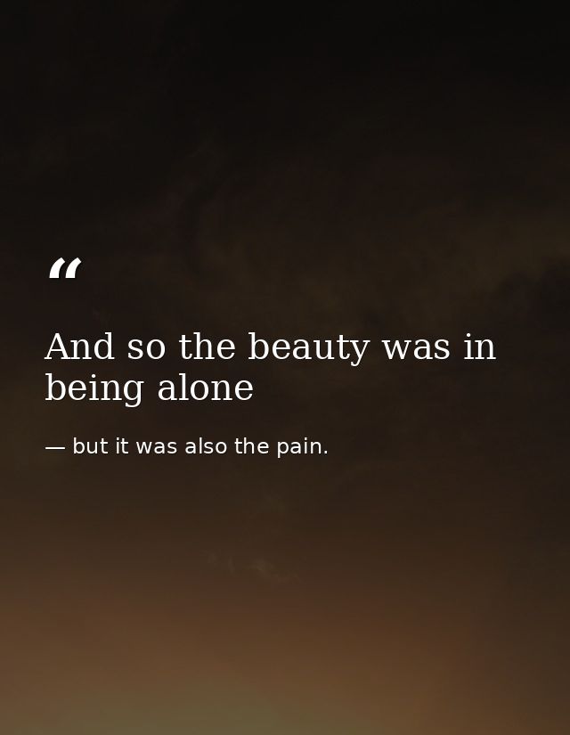 And so the beauty was in being alone — but it was also the pain.