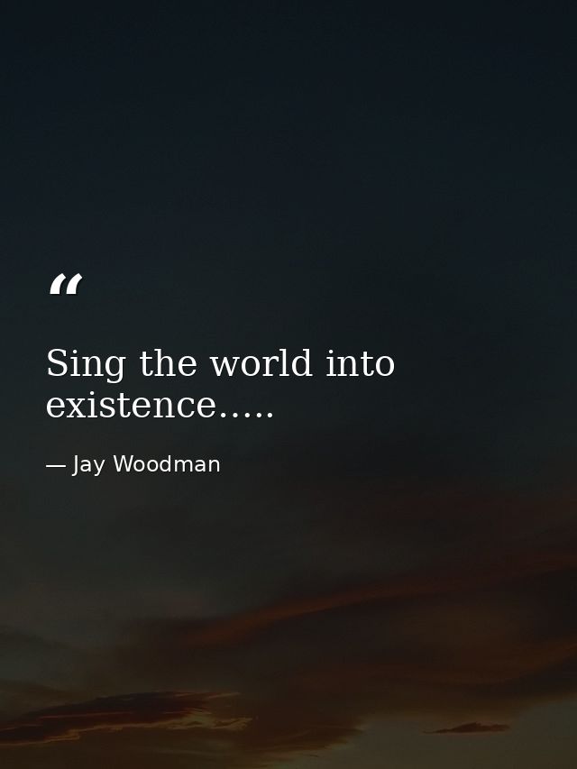 Sing the world into existence….. — Jay Woodman