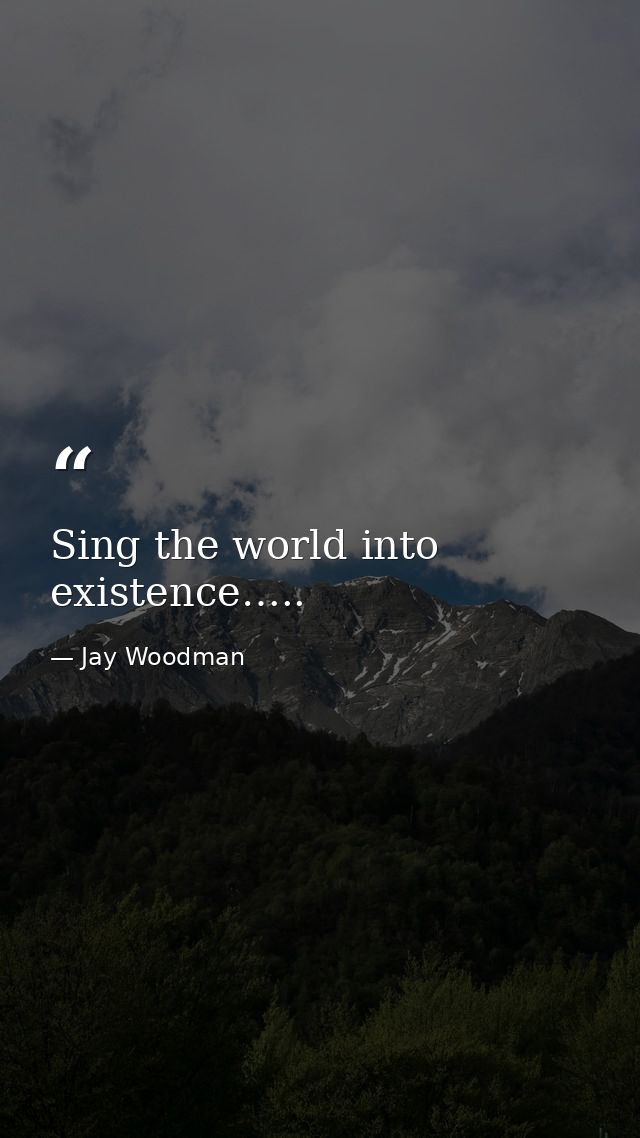 Sing the world into existence….. — Jay Woodman