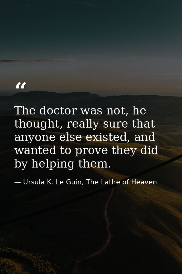 The doctor was not, he thought, really sure that anyone else existed, and wanted to prove they did by helping them. — Ursula K. Le Guin, The Lathe of Heaven