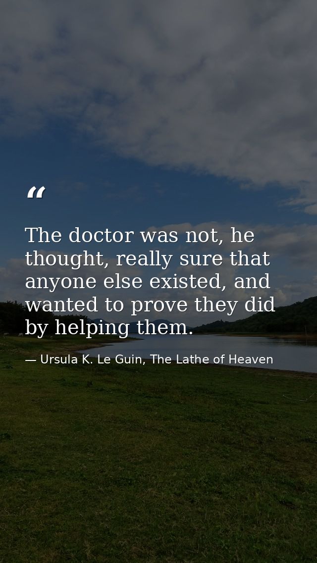 The doctor was not, he thought, really sure that anyone else existed, and wanted to prove they did by helping them. — Ursula K. Le Guin, The Lathe of Heaven