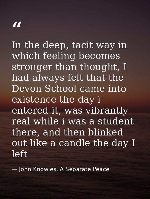In the deep, tacit way in which feeling becomes stronger than thought, I had always felt that the Devon School came into — John Knowles, A Separate Peace