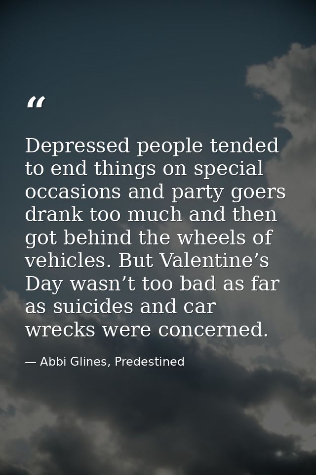 Depressed people tended to end things on special occasions and party goers drank too much and then got behind the wheels — Abbi Glines, Predestined