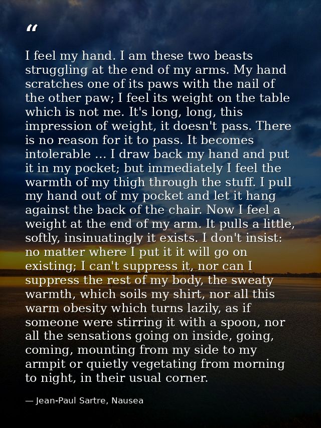 I feel my hand. I am these two beasts struggling at the end of my arms. My hand scratches one of its paws with the nail  — Jean-Paul Sartre, Nausea