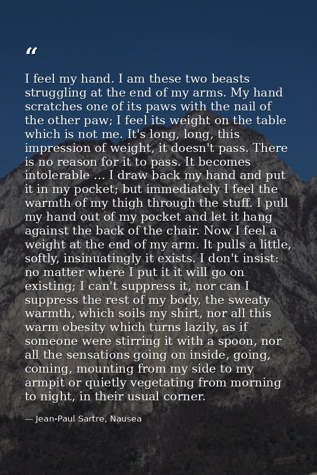 I feel my hand. I am these two beasts struggling at the end of my arms. My hand scratches one of its paws with the nail  — Jean-Paul Sartre, Nausea