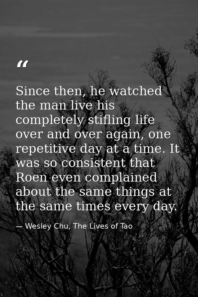 Since then, he watched the man live his completely stifling life over and over again, one repetitive day at a time. It w — Wesley Chu, The Lives of Tao