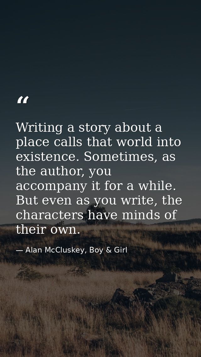Writing a story about a place calls that world into existence. Sometimes, as the author, you accompany it for a while. B — Alan McCluskey, Boy & Girl