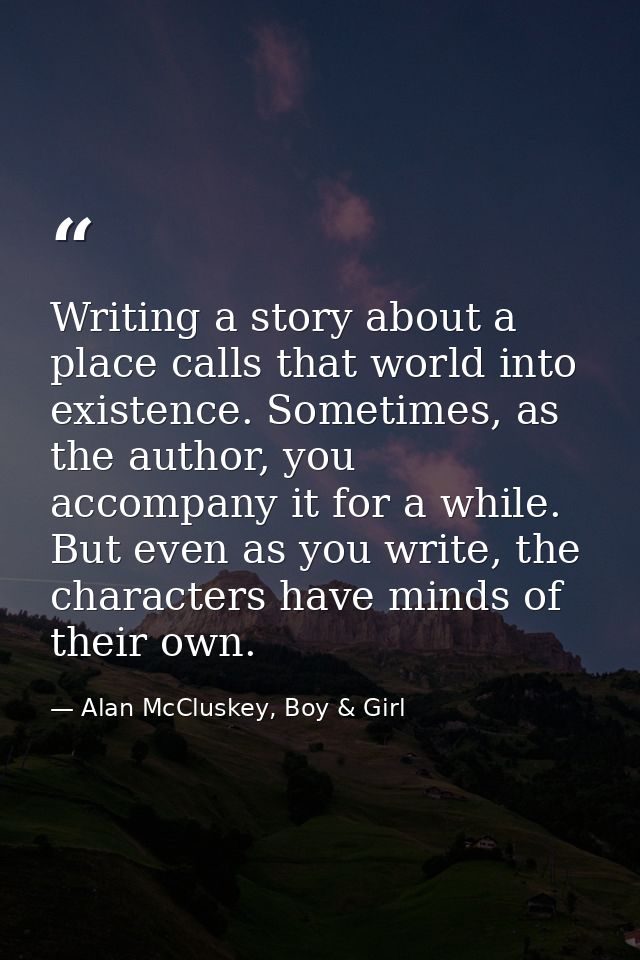 Writing a story about a place calls that world into existence. Sometimes, as the author, you accompany it for a while. B — Alan McCluskey, Boy & Girl