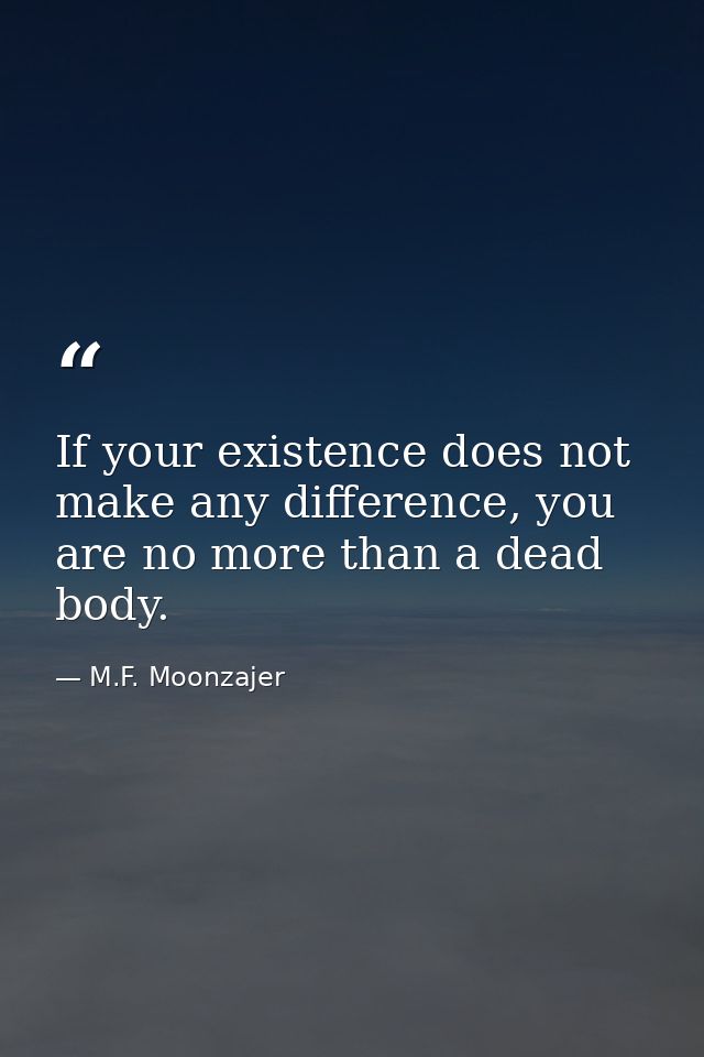 If your existence does not make any difference, you are no more than a dead body. — M.F. Moonzajer