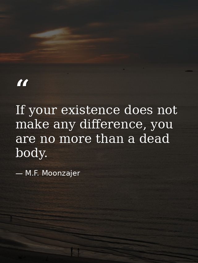 If your existence does not make any difference, you are no more than a dead body. — M.F. Moonzajer
