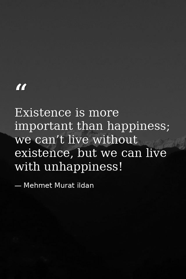 Existence is more important than happiness; we can’t live without existence, but we can live with unhappiness! — Mehmet Murat ildan