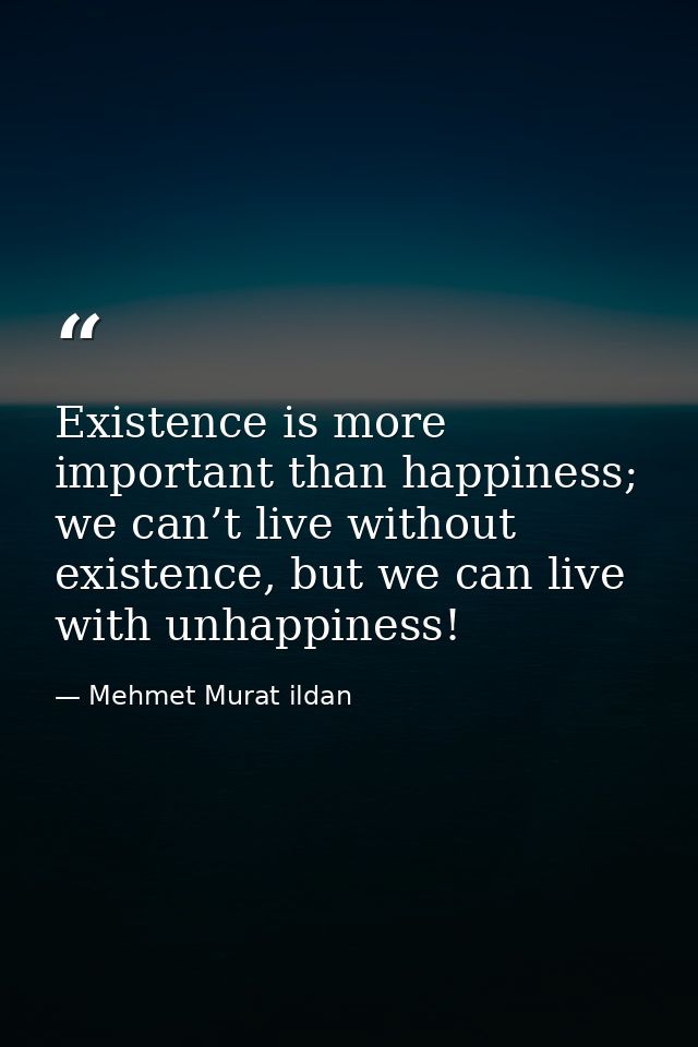 Existence is more important than happiness; we can’t live without existence, but we can live with unhappiness! — Mehmet Murat ildan