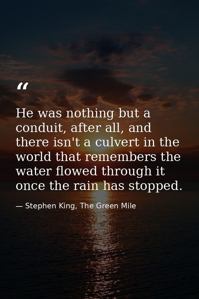 He was nothing but a conduit, after all, and there isn't a culvert in the world that remembers the water flowed through  — Stephen King, The Green Mile