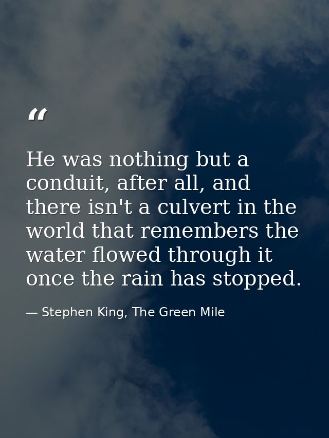 He was nothing but a conduit, after all, and there isn't a culvert in the world that remembers the water flowed through  — Stephen King, The Green Mile