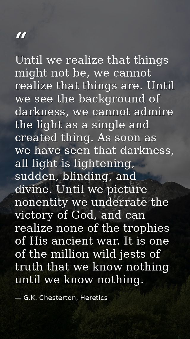 Until we realize that things might not be, we cannot realize that things are. Until we see the background of darkness, w — G.K. Chesterton, Heretics