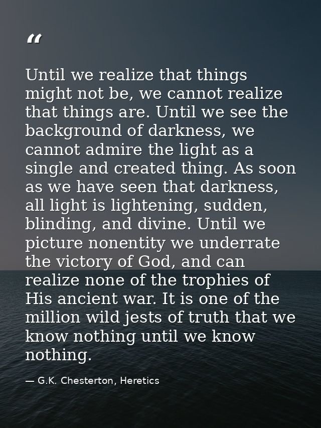 Until we realize that things might not be, we cannot realize that things are. Until we see the background of darkness, w — G.K. Chesterton, Heretics
