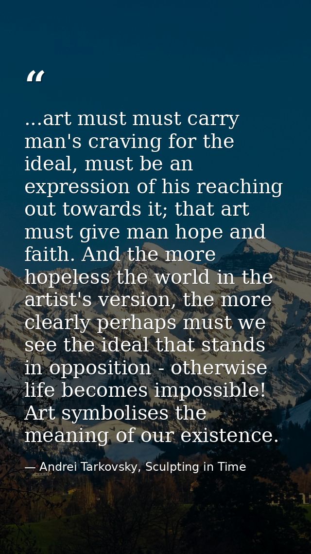 ...art must must carry man's craving for the ideal, must be an expression of his reaching out towards it; that art must  — Andrei Tarkovsky, Sculpting in Time
