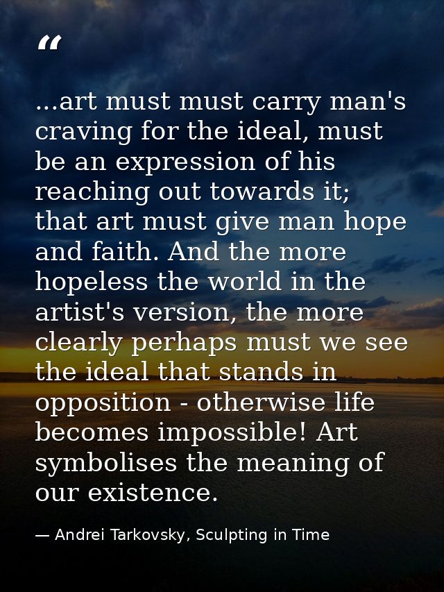 ...art must must carry man's craving for the ideal, must be an expression of his reaching out towards it; that art must  — Andrei Tarkovsky, Sculpting in Time