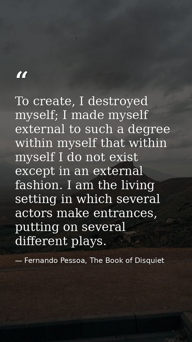 To create, I destroyed myself; I made myself external to such a degree within myself that within myself I do not exist e — Fernando Pessoa, The Book of Disquiet