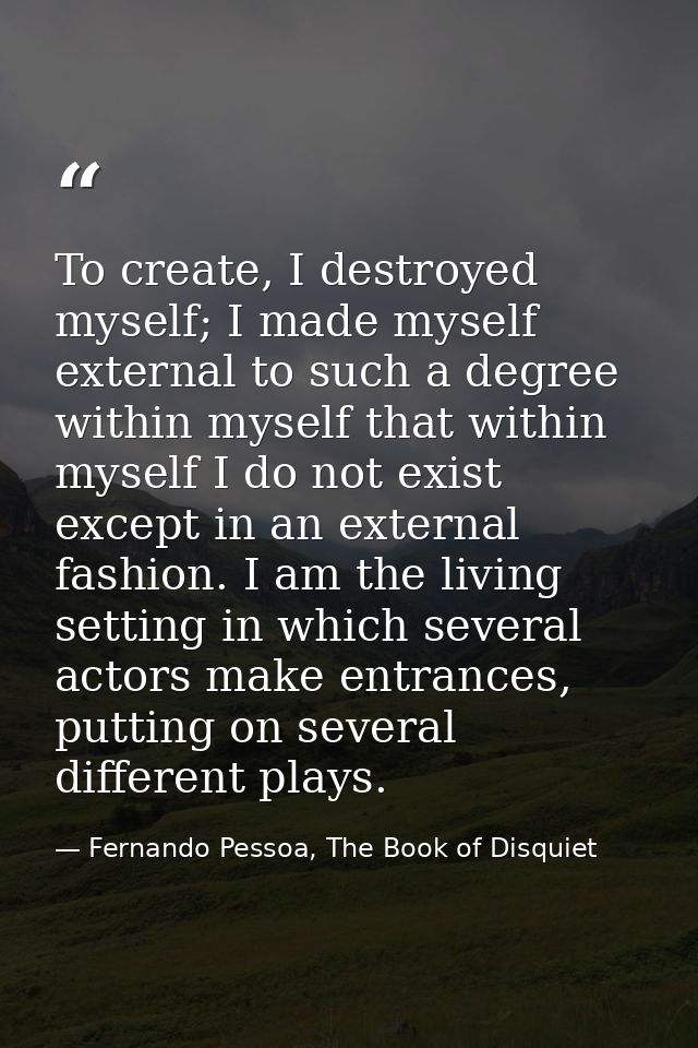 To create, I destroyed myself; I made myself external to such a degree within myself that within myself I do not exist e — Fernando Pessoa, The Book of Disquiet