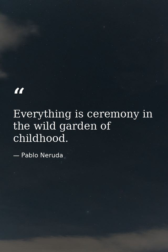 Everything is ceremony in the wild garden of childhood. — Pablo Neruda