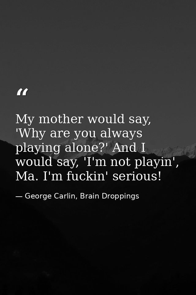 My mother would say, 'Why are you always playing alone?' And I would say, 'I'm not playin', Ma. I'm fuckin' serious! — George Carlin, Brain Droppings