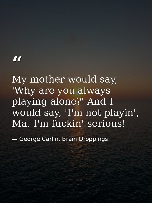 My mother would say, 'Why are you always playing alone?' And I would say, 'I'm not playin', Ma. I'm fuckin' serious! — George Carlin, Brain Droppings