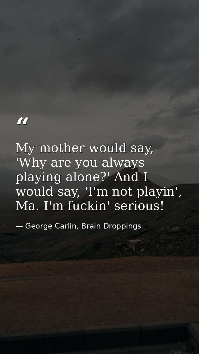 My mother would say, 'Why are you always playing alone?' And I would say, 'I'm not playin', Ma. I'm fuckin' serious! — George Carlin, Brain Droppings