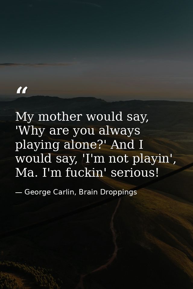 My mother would say, 'Why are you always playing alone?' And I would say, 'I'm not playin', Ma. I'm fuckin' serious! — George Carlin, Brain Droppings