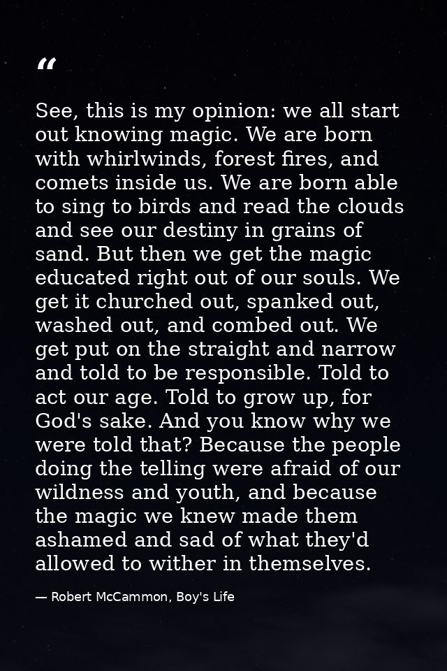 See, this is my opinion: we all start out knowing magic. We are born with whirlwinds, forest fires, and comets inside us — Robert McCammon, Boy's Life