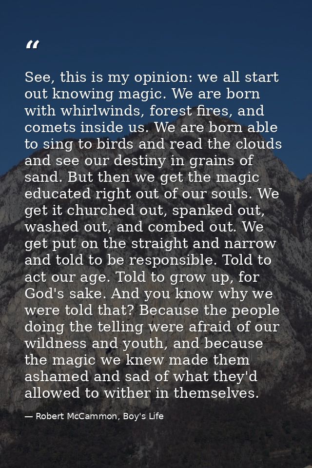 See, this is my opinion: we all start out knowing magic. We are born with whirlwinds, forest fires, and comets inside us — Robert McCammon, Boy's Life